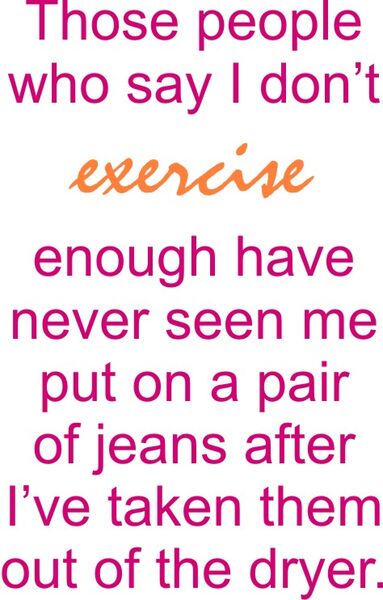 Those people who say I don’t exercise enough have never seen me put on a pair of jeans after I’ve taken them out of the dryer.