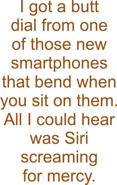 I got a butt dial from one of those new smartphones that bend when you sit on them. All I could hear was Siri screaming for mercy.