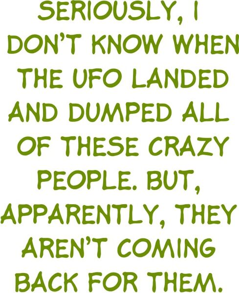 Seriously, I don’t know when the UFO landed and dumped all these Crazy people. But, Apparently, they aren’t coming back for them.