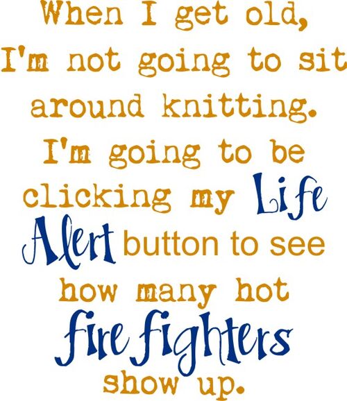 When I get old, I’m not going to sit around knitting. I’m going to be clicking my Life Alert button to see how many hot firefighters show up.