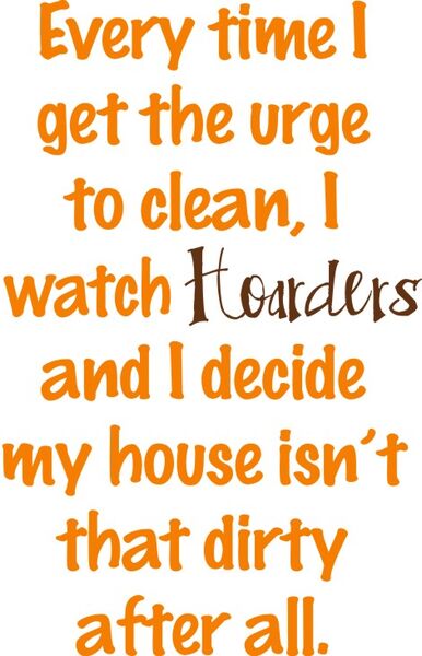 Every time I get the urge to clean, I watch Hoarders and I decide my house isn’t that dirt after all.