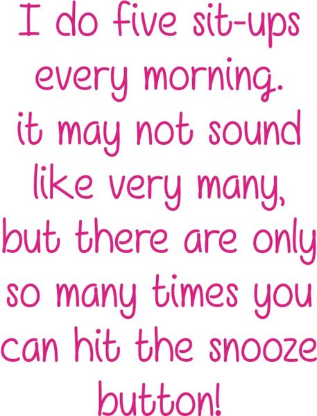 I do five sit ups every morning. It may not sound like very many, but there are only so many times you can hit the snooze button!