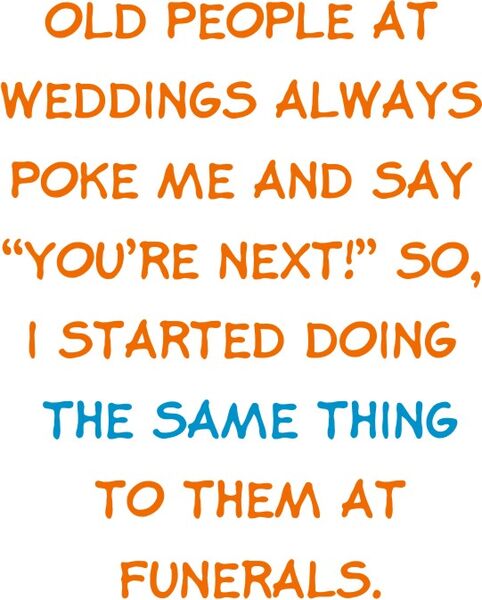 Old people at weddings always poke me and say "you’re next!" So, I started doing the same thing to them at funerals.