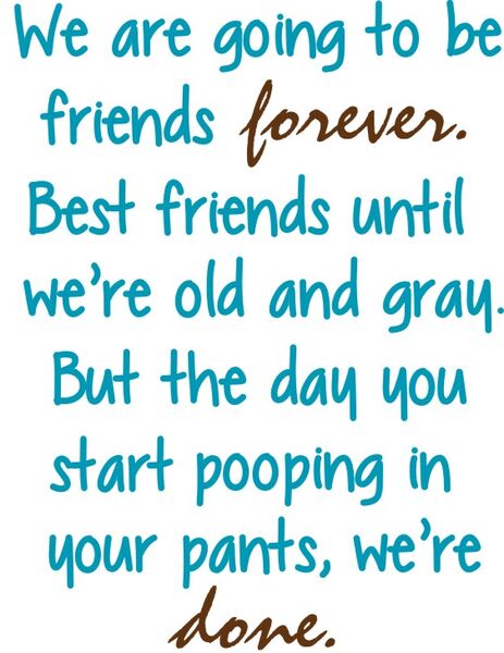 We are going to bre friends forever. Best friends until we’re old and gray. But the day you start pooping in your pants, we’re done.