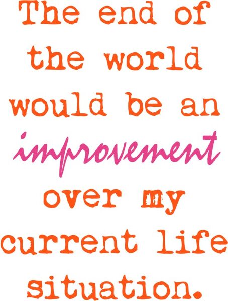 The end of the world would be an improvement over my current life situation.