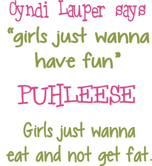 Cyndi Lauper says "girls just wanna have fun" PUHLEESE Girls just wanna eat and not get fat.