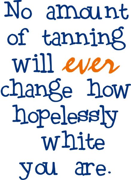 No amount of tanning will ever change how hopelessly white you are.