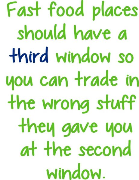 Fast food places should have a third window so you can trade in the wrong stuff they gave you at the second window.