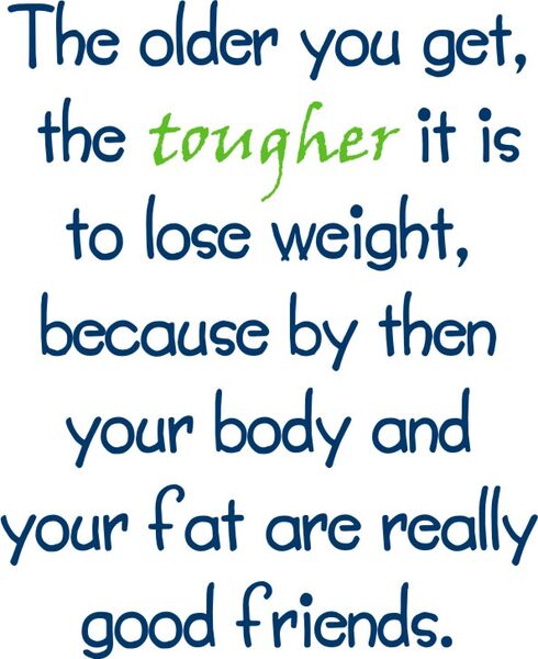 The older you get,The tougher it is to lose weight, because by then you body and your fat are really good friends.