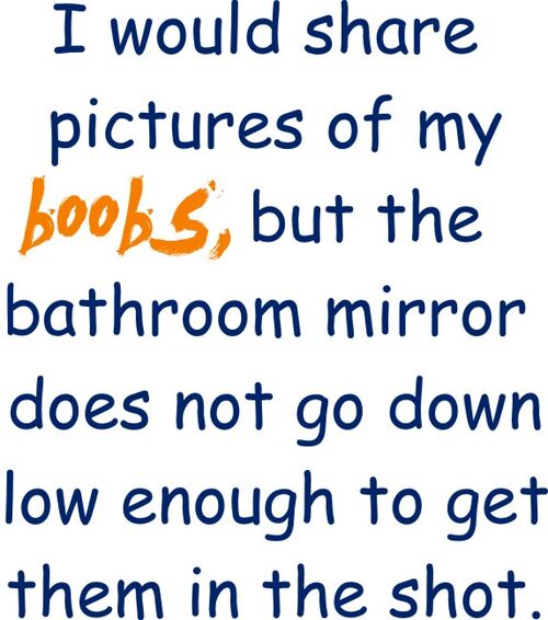 I would share pictures of my boobs, but the bathroom mirror does not go down low enough to get the shot.