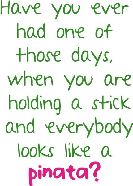 Have you ever had one of those days, when you are holding a stick and everybody looks like a pinata?