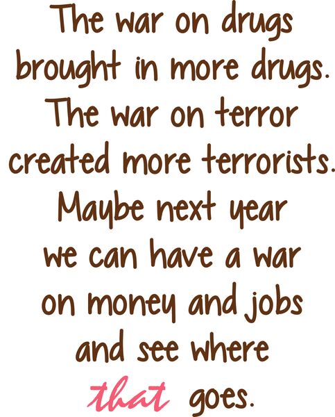 The war on drugs brought more drugs. The war on terror created more terrorists. Maybe next year we can have a war on money and jobs and see where that goes.