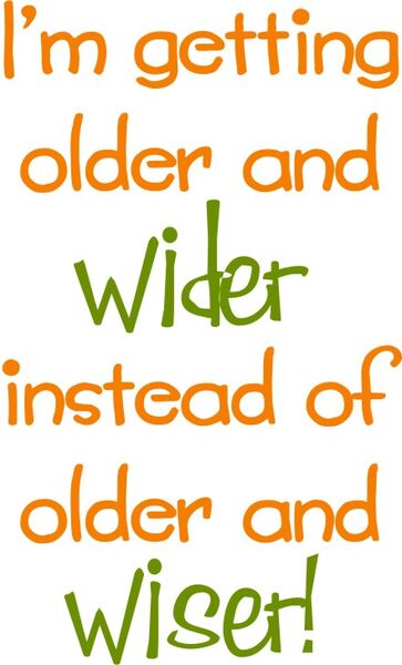 I’m getting older and wider instead of older and wiser!