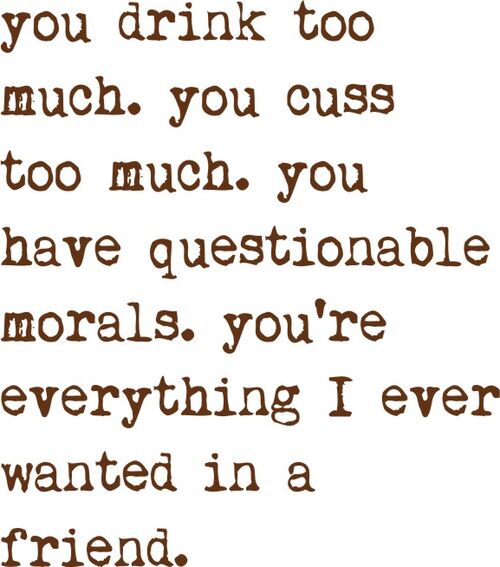 you drink too much. You ciss too much. You have questionable morals. You’re everything I ever wanted in a friend.