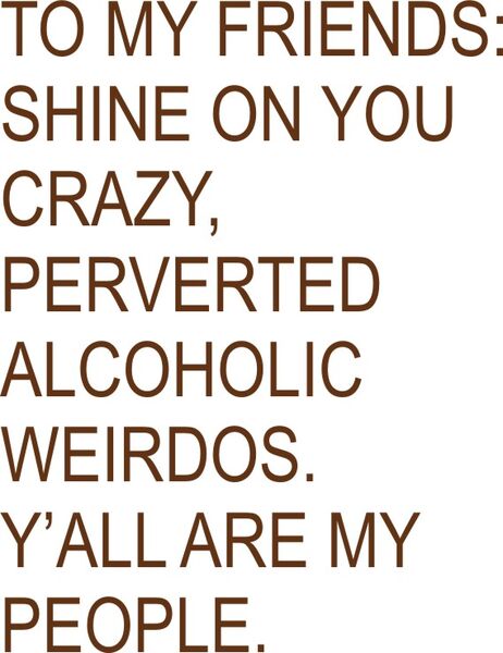 To my friends: shine on you crazy, perverted alcoholic weirdos. Y’all are my people.