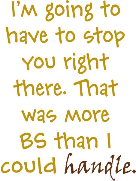 I’m going to have to stop you right there. That was more BS than I could handle.