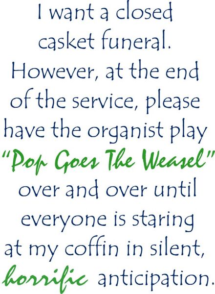 I want a closed casket funeral. However, at the end of the service, please have the organist play "Pop Goes The Weasel" over and over until everyone is staring at my coffin in silent, horrific anticipation.