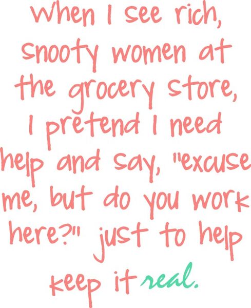 When I see rich, snooty women at the grocery store, I pretend I need help and say, "excuse me, but do you work here?" just to help keep it real.