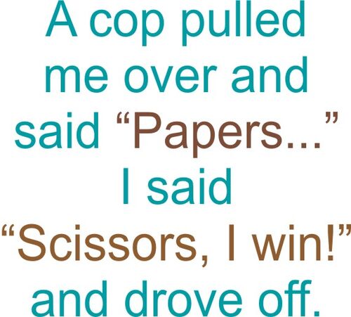 A cop pulled me over and said "Papers?" I said "Scissors, I win!" and drove off.