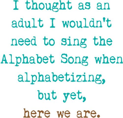 I thought as an adult I wouldn’t need to sing the Alphabet Song when alphabetizing, but yet, here we are.