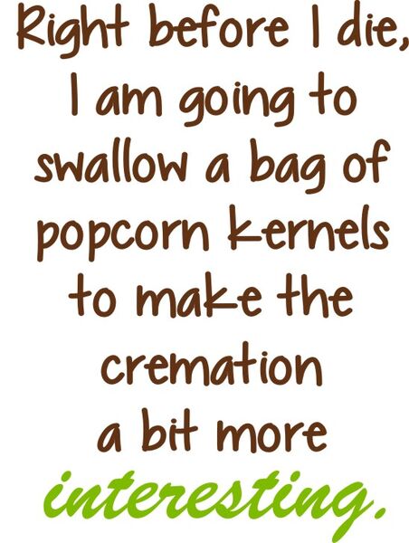 Right before I die, I am going to swallow a bag of popcorn kernels to make the cremation a bit more interesting.