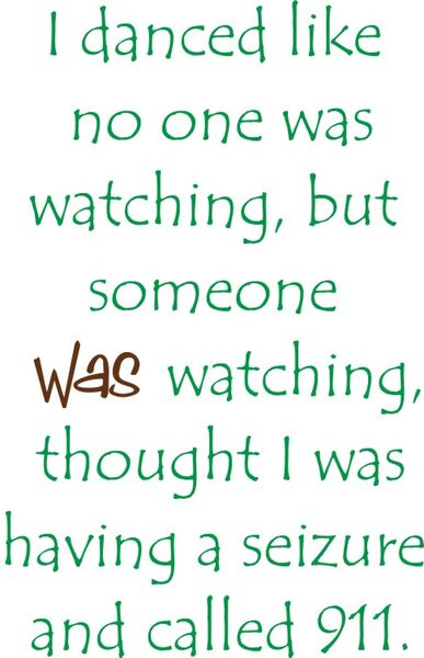 I danced like no one was watching, but someone was watching, thought I was having a seire and called 911.