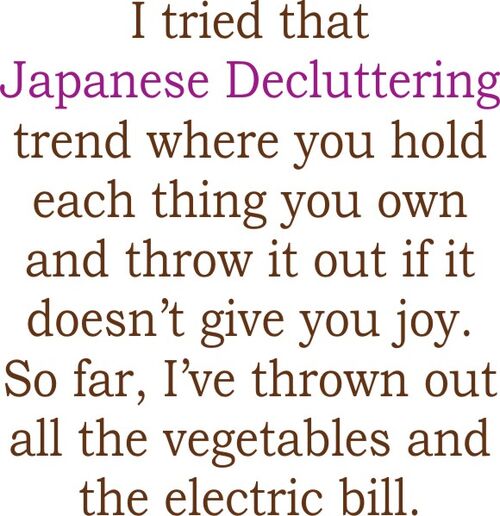 I tried that Japenes decluttering trend where you hold each thing you own and throw it out if it doesn’t give you joy. So far, I’ve thrown out all the vegetables and the electric bill.