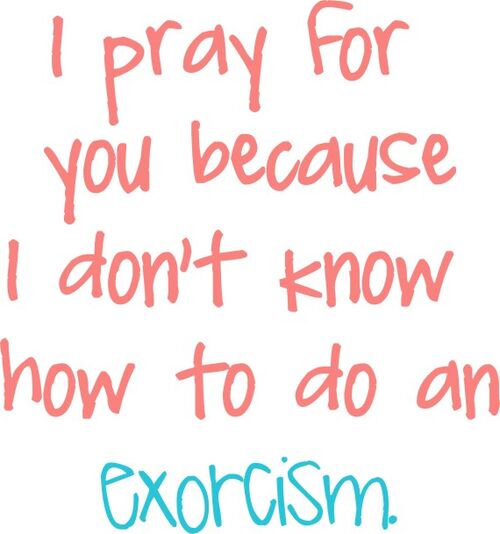 I pray for you because I don’t know how to do an exprcism.