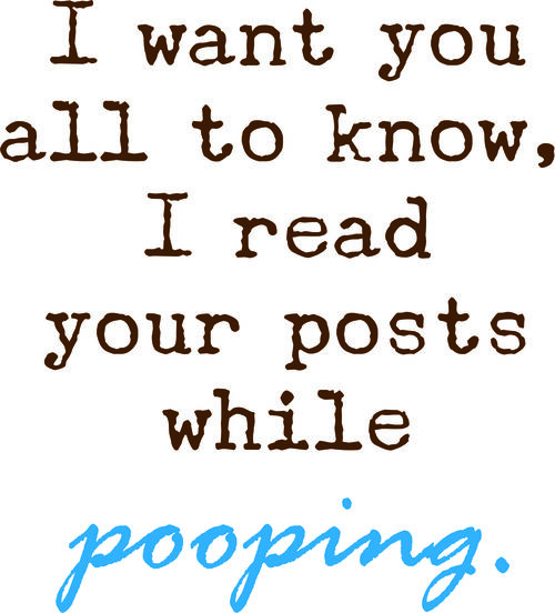 I want you all to know, I read your posts while pooping.