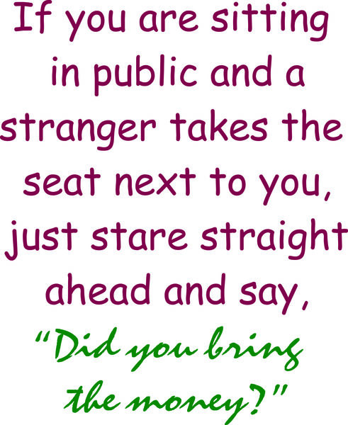 If you are sitting in public and a stranger takes the seat next to you just stare straight ahead and say "Did you bring the money?