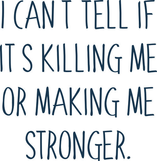 I can’t tell if its killin me or making me stronger.