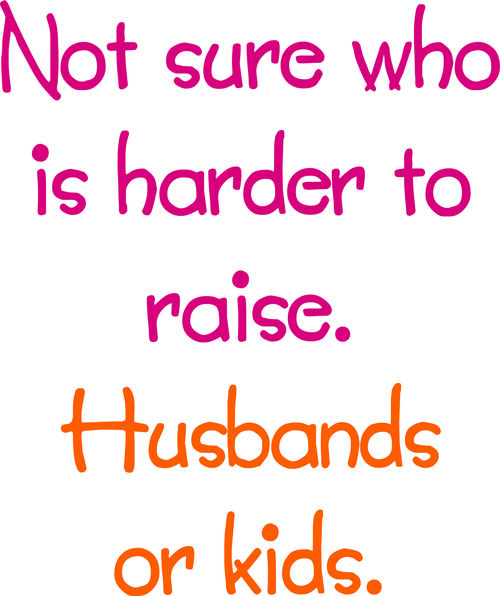 Not sure who is harder to raise. Husbands or kids.