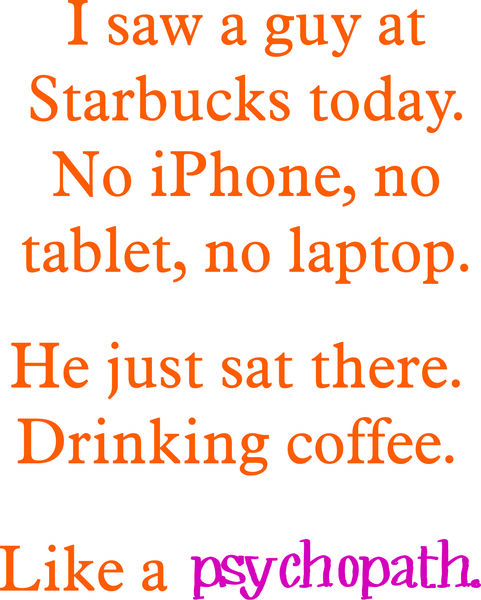 I saw a guy a Starbucks today. No iPhone, no tablet, no laptop. He just sat there. Drinking coffee. Like a psychopath.