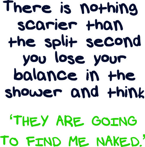 There is nothing scarier than the split sceond you lose your balance in the shower and think ’They are going to find me naked’.