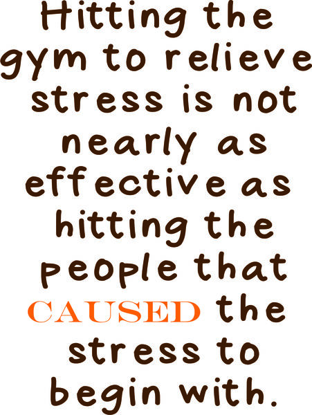 Hitting the gym to relieve stress is not nearly as effective as hitting the people that caused the stress to begin with.