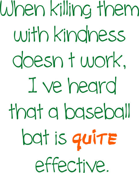 When killing them with kindness doesn’t work, I’ve heard that a baseball bat is quite effective.