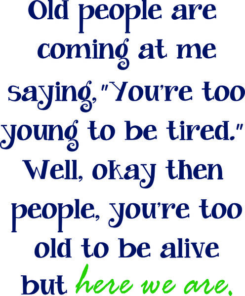 Old people are coming at me saying. "You’re too young to be tired." Well, okay then people. You’re too old to be alive but here we are.