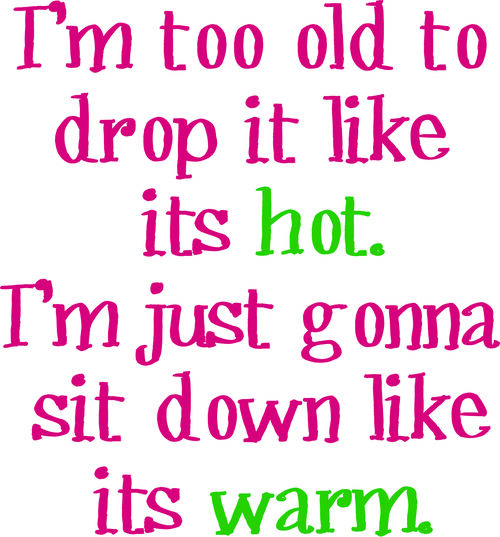 I’m too old to drop it like it is hot. I’m just gonna sit down like it is warm.