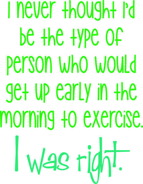 I never thought I would be the type of person to get up ealy in the morni ng to exercise. I was righ