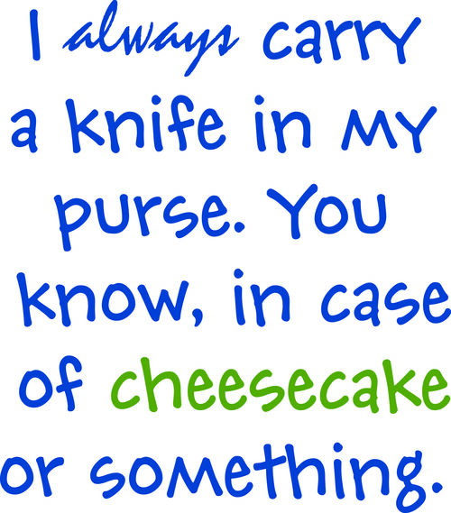 I always carry a knife in my purse. You know, in case of cheesecake or something.