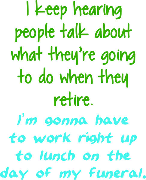 I keep hearing about what people are going to do when they retire. I’m going to have to work right u