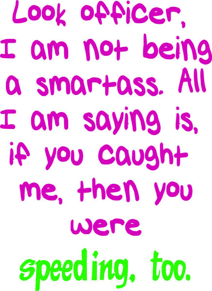 Look officer, I am not being a smartass. All I am saying if you caught me, then you were speeding, t