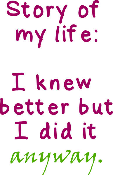 Story of my life: I knew better and I did it anyway.