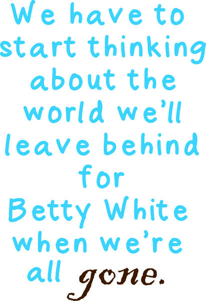 We have to start thinking about the world we will leve behind for Betty White when we are all gone.