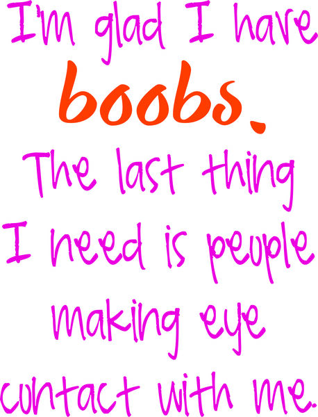 I’m glad I have boobs. The last thing I need is people making eye contact with me.