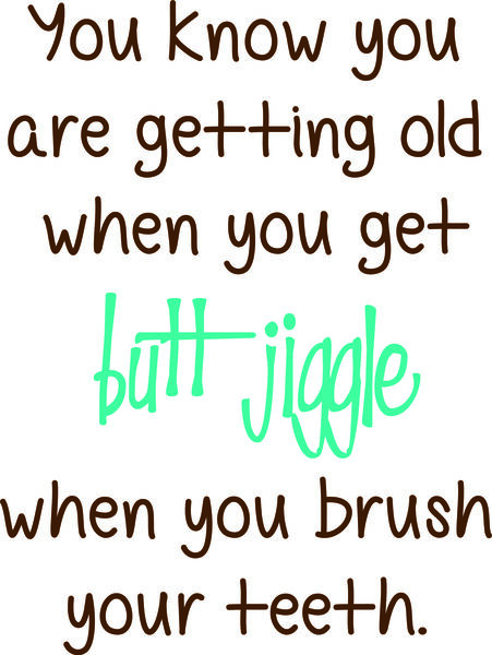 You know you are getting old when you get butt jiggles when you brush your teeth.