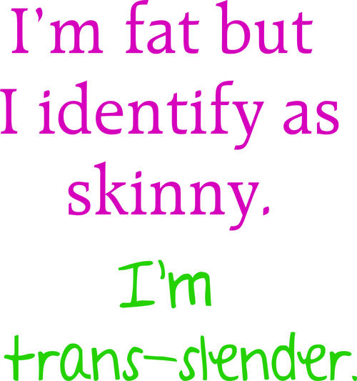 I’m fat but I identify as skinny. I’m trans-slender.