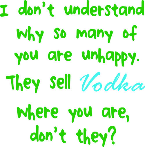 I don’t understand why so many of you are unhappy. They sell Vodka where you are, don’t they?