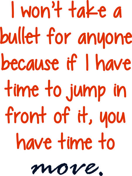 I won’t take a bullet for anyone because if I have time to jump in front of it, you have time to move.