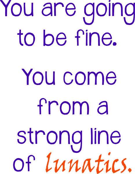 You are going to be fine. You come from a strong line of lunatics